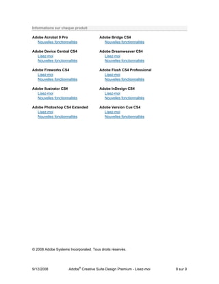 Informations sur chaque produit

Adobe Acrobat 9 Pro                     Adobe Bridge CS4
  Nouvelles fonctionnalités               Nouvelles fonctionnalités

Adobe Device Central CS4                Adobe Dreamweaver CS4
  Lisez-moi                               Lisez-moi
  Nouvelles fonctionnalités               Nouvelles fonctionnalités

Adobe Fireworks CS4                     Adobe Flash CS4 Professional
  Lisez-moi                               Lisez-moi
  Nouvelles fonctionnalités               Nouvelles fonctionnalités

Adobe llustrator CS4                    Adobe InDesign CS4
  Lisez-moi                               Lisez-moi
  Nouvelles fonctionnalités               Nouvelles fonctionnalités

Adobe Photoshop CS4 Extended            Adobe Version Cue CS4
  Lisez-moi                               Lisez-moi
  Nouvelles fonctionnalités               Nouvelles fonctionnalités




© 2008 Adobe Systems Incorporated. Tous droits réservés.




9/12/2008            Adobe® Creative Suite Design Premium - Lisez-moi   9 sur 9
 