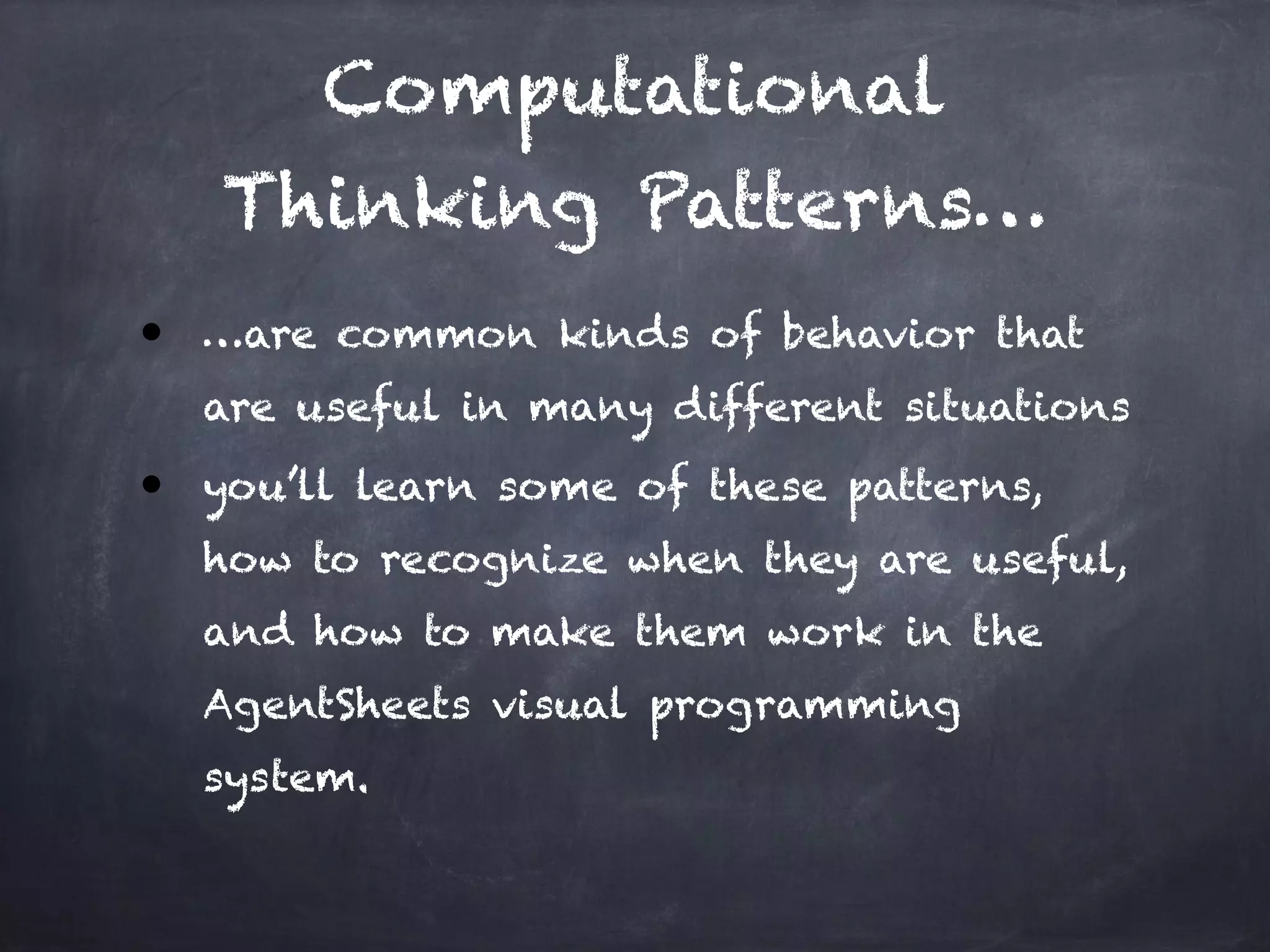 Computational
Thinking Patterns…
● …are common kinds of behavior that
are useful in many different situations
● you’ll learn some of these patterns,
how to recognize when they are useful,
and how to make them work in the
AgentSheets visual programming
system.
 