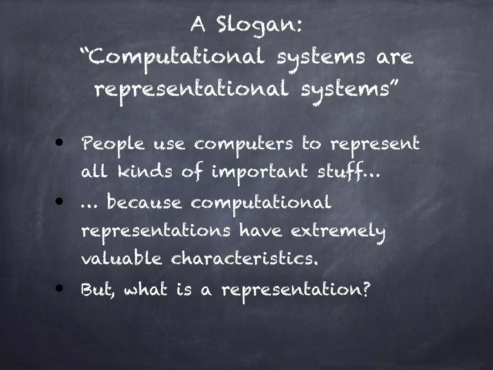 A Slogan: 
“Computational systems are
representational systems”
● People use computers to represent
all kinds of important stuff…
● … because computational
representations have extremely
valuable characteristics.
● But, what is a representation?
 