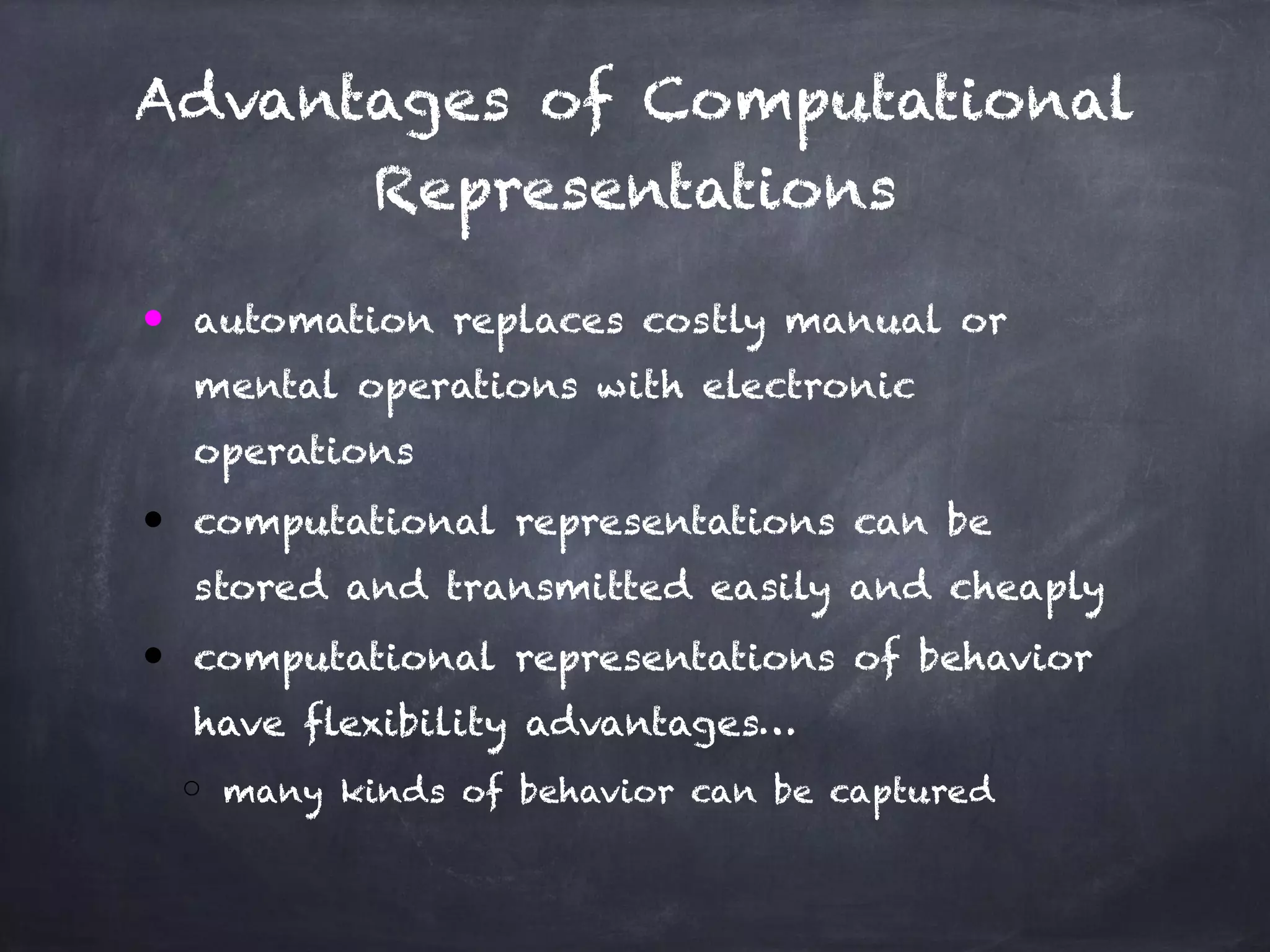 Advantages of Computational
Representations
● automation replaces costly manual or
mental operations with electronic
operations
● computational representations can be
stored and transmitted easily and cheaply
● computational representations of behavior
have flexibility advantages…
o many kinds of behavior can be captured
 
