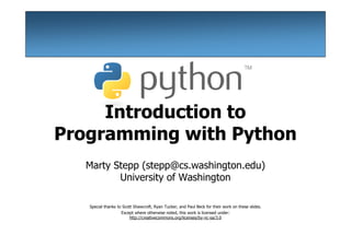Introduction to
Programming with Python
  Marty Stepp (stepp@cs.washington.edu)
         University of Washington

   Special thanks to Scott Shawcroft, Ryan Tucker, and Paul Beck for their work on these slides.
                    Except where otherwise noted, this work is licensed under:
                         http://creativecommons.org/licenses/by-nc-sa/3.0
 