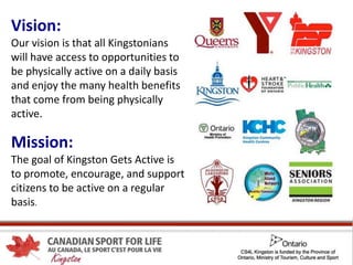 Vision:
Our vision is that all Kingstonians
will have access to opportunities to
be physically active on a daily basis
and enjoy the many health benefits
that come from being physically
active.
Mission:
The goal of Kingston Gets Active is
to promote, encourage, and support
citizens to be active on a regular
basis.
 