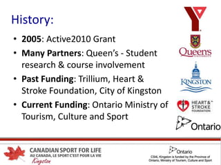 History:
• 2005: Active2010 Grant
• Many Partners: Queen’s - Student
research & course involvement
• Past Funding: Trillium, Heart &
Stroke Foundation, City of Kingston
• Current Funding: Ontario Ministry of
Tourism, Culture and Sport
 