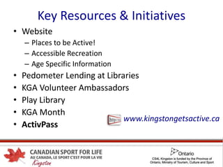 Key Resources & Initiatives
• Website
– Places to be Active!
– Accessible Recreation
– Age Specific Information
• Pedometer Lending at Libraries
• KGA Volunteer Ambassadors
• Play Library
• KGA Month
• ActivPass
www.kingstongetsactive.ca
 