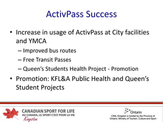 ActivPass Success
• Increase in usage of ActivPass at City facilities
and YMCA
– Improved bus routes
– Free Transit Passes
– Queen’s Students Health Project - Promotion
• Promotion: KFL&A Public Health and Queen’s
Student Projects
 