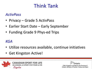 Think Tank
ActivPass
• Privacy – Grade 5 ActivPass
• Earlier Start Date – Early September
• Funding Grade 9 Phys-ed Trips
KGA
• Utilize resources available, continue initiatives
• Get Kingston Active!
 
