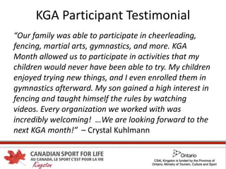 KGA Participant Testimonial
“Our family was able to participate in cheerleading,
fencing, martial arts, gymnastics, and more. KGA
Month allowed us to participate in activities that my
children would never have been able to try. My children
enjoyed trying new things, and I even enrolled them in
gymnastics afterward. My son gained a high interest in
fencing and taught himself the rules by watching
videos. Every organization we worked with was
incredibly welcoming! …We are looking forward to the
next KGA month!” – Crystal Kuhlmann
 