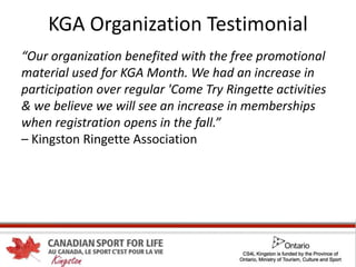 KGA Organization Testimonial
“Our organization benefited with the free promotional
material used for KGA Month. We had an increase in
participation over regular 'Come Try Ringette activities
& we believe we will see an increase in memberships
when registration opens in the fall.”
– Kingston Ringette Association
 