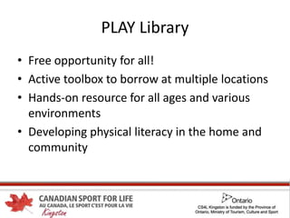 PLAY Library
• Free opportunity for all!
• Active toolbox to borrow at multiple locations
• Hands-on resource for all ages and various
environments
• Developing physical literacy in the home and
community
 