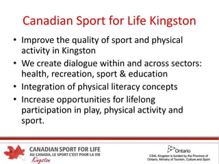 Canadian Sport for Life Kingston
• Improve the quality of sport and physical
activity in Kingston
• We create dialogue within and across sectors:
health, recreation, sport & education
• Integration of physical literacy concepts
• Increase opportunities for lifelong
participation in play, physical activity and
sport.
 