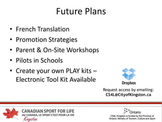 Future Plans
• French Translation
• Promotion Strategies
• Parent & On-Site Workshops
• Pilots in Schools
• Create your own PLAY kits –
Electronic Tool Kit Available
Request access by emailing:
CS4L@CityofKingston.ca
 