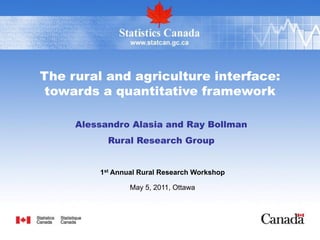 The rural and agriculture interface:
towards a quantitative framework

     Alessandro Alasia and Ray Bollman
           Rural Research Group


         1st Annual Rural Research Workshop

                 May 5, 2011, Ottawa
 