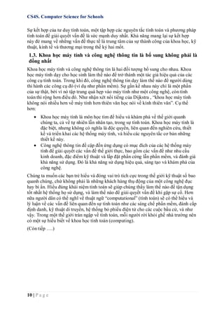 CS4S. Computer Science for Schools
10 | P a g e
Sự kết hợp của tư duy tính toán, một tập hợp các nguyên tắc tính toán và phương pháp
tính toán để giải quyết vấn đề là sức mạnh duy nhất. Khả năng mang lại sự kết hợp
này đẻ mang về những vấn đề thực tế là trung tâm của sự thành công của khoa học, kỹ
thuật, kinh tế và thương mại trong thế kỷ hai mốt.
1.3. Khoa học máy tính và công nghệ thông tin là bổ sung không phải là
đồng nhất
Khoa học máy tính và công nghệ thông tin là hai đối tượng bổ sung cho nhau. Khoa
học máy tính dạy cho học sinh làm thế nào để trở thành một tác giả hiệu quả của các
công cụ tính toán. Trong khi đó, công nghệ thông tin dạy làm thế nào để người dùng
thi hành các công cụ đó (ví dụ như phần mềm). Sự gần kề nhau này chỉ là một phần
của sự thật, bởi vì nó tập trung quá hẹp vào máy tính như một công nghệ, còn tính
toán thì rộng hơn điều đó. Như nhận xét nổi tiếng của Dijkstra , “khoa học máy tính
không nói nhiều hơn về máy tính hơn thiên văn học nói về kính thiên văn”. Cụ thể
hơn:
 Khoa học máy tính là môn học tìm để hiểu và khám phá về thế giới quanh
chúng ta, cả về tự nhiên lẫn nhân tạo, trong sự tính toán. Khoa học máy tính là
đặc biệt, nhưng không có nghĩa là độc quyền, liên quan đến nghiên cứu, thiết
kế và triển khai các hệ thống máy tính, và hiểu các nguyên tắc cơ bản những
thiết kế này.
 Công nghệ thông tin đề cập đến ứng dụng có mục đích của các hệ thống máy
tính để giải quyết các vấn đề thế giới thực, bao gồm các vấn đề như nhu cầu
kinh doanh, đặc điểm kỹ thuật và lắp đặt phần cứng lẫn phần mềm, và đánh giá
khả năng sử dụng. Đó là khả năng sử dụng hiệu quả, sáng tạo và khám phá của
công nghệ.
Chúng ta muốn các bạn trẻ hiểu và đóng vai trò tích cực trong thế giới kỹ thuật số bao
quanh chúng, chứ không phải là những khách hàng thụ động của một công nghệ đục
hay bí ẩn. Hiểu đúng khái niệm tính toán sẽ giúp chúng thấy làm thế nào để tận dụng
tốt nhất hệ thống họ sử dụng, và làm thế nào để giải quyết vấn đề khi gặp sự cố. Hơn
nữa người dân có thể nghĩ về thuật ngữ “computational” (tính toán) sẽ có thể hiểu và
lý luận về các vấn đề liên quan đến sự tính toán như các sáng chế phần mềm, đánh cắp
định danh, kỹ thuật di truyền, hệ thống bỏ phiếu điện tử cho các cuộc bầu cử, và như
vậy. Trong một thế giới tràn ngập về tính toán, mỗi người rời khỏi ghế nhà trường nên
có một sự hiểu biết về khoa học tính toán (computing).
(Còn tiếp ….)
 