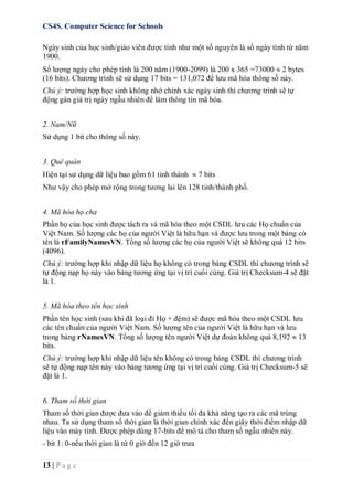 CS4S. Computer Science for Schools
13 | P a g e
Ngày sinh của học sinh/giáo viên được tính như một số nguyên là số ngày tính từ năm
1900.
Số lượng ngày cho phép tính là 200 năm (1900-2099) là 200 x 365 =73000  2 bytes
(16 bits). Chương trình sẽ sử dụng 17 bits = 131,072 để lưu mã hóa thông số này.
Chú ý: trường hợp học sinh không nhớ chính xác ngày sinh thì chương trình sẽ tự
động gán giá trị ngày ngẫu nhiên để làm thông tin mã hóa.
2. Nam/Nữ
Sử dụng 1 bit cho thông số này.
3. Quê quán
Hiện tại sử dụng dữ liệu bao gồm 61 tỉnh thành  7 bits
Như vậy cho phép mở rộng trong tương lai lên 128 tỉnh/thành phố.
4. Mã hóa họ cha
Phần họ của học sinh được tách ra và mã hóa theo một CSDL lưu các Họ chuẩn của
Việt Nam. Số lượng các họ của người Việt là hữu hạn và được lưu trong một bảng có
tên là rFamilyNamesVN. Tổng số lượng các họ của người Việt sẽ không quá 12 bits
(4096).
Chú ý: trường hợp khi nhập dữ liệu họ không có trong bảng CSDL thì chương trình sẽ
tự động nạp họ này vào bảng tương ứng tại vị trí cuối cùng. Giá trị Checksum-4 sẽ đặt
là 1.
5. Mã hóa theo tên học sinh
Phần tên học sinh (sau khi đã loại đi Họ + đệm) sẽ được mã hóa theo một CSDL lưu
các tên chuẩn của người Việt Nam. Số lượng tên của người Việt là hữu hạn và lưu
trong bảng rNamesVN. Tổng số lượng tên người Việt dự đoán không quá 8,192  13
bits.
Chú ý: trường hợp khi nhập dữ liệu tên không có trong bảng CSDL thì chương trình
sẽ tự động nạp tên này vào bảng tương ứng tại vị trí cuối cùng. Giá trị Checksum-5 sẽ
đặt là 1.
6. Tham số thời gian
Tham số thời gian được đưa vào để giảm thiểu tối đa khả năng tạo ra các mã trùng
nhau. Ta sử dụng tham số thời gian là thời gian chính xác đến giây thời điểm nhập dữ
liệu vào máy tính. Được phép dùng 17-bits để mô tả cho tham số ngẫu nhiên này.
- bit 1: 0-nếu thời gian là từ 0 giờ đến 12 giờ trưa
 