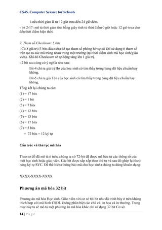CS4S. Computer Science for Schools
14 | P a g e
1-nếu thời gian là từ 12 giờ trưa đến 24 giờ đêm.
- bit 2-17: mô tả thời gian tính bằng giây tính từ thời điểm 0 giờ hoặc 12 giờ trưa cho
đến thời điểm hiện thời.
7. Tham số Checksum: 5 bits
- Có 8 giá trị (3 bits đầu tiên) để tạo tham số phòng hờ sự cố khi sử dụng 6 tham số
trên tạo ra các mã trùng nhau trong một trường (tại thời điểm sinh mã học sinh/giáo
viên). Khi đó Checksum sẽ tự động tăng lên 1 giá trị.
- 2 bit sau cùng có ý nghĩa như sau:
Bit-4 chỉ ra giá trị Họ của học sinh có tìm thấy trong bảng dữ liệu chuẩn hay
không.
Bit-5 chỉ ra giá Tên của học sinh có tìm thấy trong bảng dữ liệu chuẩn hay
không.
Tổng kết lại chúng ta cần:
(1) = 17 bits
(2) = 1 bit
(3) = 7 bits
(4) = 12 bits
(5) = 13 bits
(6) = 17 bits
(7) = 5 bits
= 72 bits = 12 ký tự
Cấu trúc và thủ tục mã hóa
Theo sơ đồ đã mô tả ở trên, chúng ta có 72-bit đã được mã hóa từ các thông số của
một học sinh hoặc giáo viên. Các bit được sắp xếp theo thứ tự và sau đó ghép lại theo
bảng ký tự SVC. Để thể hiện (thông báo mã cho học sinh) chúng ta dùng khuôn dạng:
XXXX-XXXX-XXXX
Phương án mã hóa 32 bit
Phương án mã hóa Học sinh, Giáo viên với cơ sở 64 bit như đã trình bày ở trên không
thích hợp với mô hình CSDL không phân biệt các chữ cái in hoa và in thường. Trong
mục này ta sẽ mô tả một phương án mã hóa khác chỉ sử dụng 32 bit Cơ sở.
 