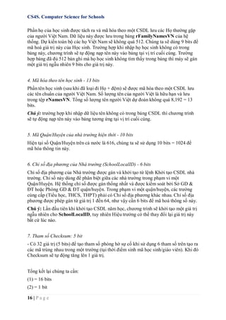 CS4S. Computer Science for Schools
16 | P a g e
Phần họ của học sinh được tách ra và mã hóa theo một CSDL lưu các Họ thường gặp
của người Việt Nam. Dữ liệu này được lưu trong bảng rFamilyNamesVN của hệ
thống. Dự kiến toàn bộ các họ Việt Nam sẽ không quá 512. Chúng ta sẽ dùng 9 bits để
mã hoá giá trị này của Học sinh. Trường hợp khi nhập họ học sinh không có trong
bảng này, chương trình sẽ tự động nạp tên này vào bảng tại vị trí cuối cùng. Trường
hợp bảng đã đủ 512 bản ghi mà họ học sinh không tìm thấy trong bảng thì máy sẽ gán
một giá trị ngẫu nhiên 9 bits cho giá trị này.
4. Mã hóa theo tên học sinh - 13 bits
Phần tên học sinh (sau khi đã loại đi Họ + đệm) sẽ được mã hóa theo một CSDL lưu
các tên chuẩn của người Việt Nam. Số lượng tên của người Việt là hữu hạn và lưu
trong tệp rNamesVN. Tổng số lượng tên người Việt dự đoán không quá 8,192 = 13
bits.
Chú ý: trường hợp khi nhập dữ liệu tên không có trong bảng CSDL thì chương trình
sẽ tự động nạp tên này vào bảng tương ứng tại vị trí cuối cùng.
5. Mã Quận/Huyện của nhà trường hiện thời - 10 bits
Hiện tại số Quận/Huyện trên cả nước là 616, chúng ta sẽ sử dụng 10 bits = 1024 để
mã hóa thông tin này.
6. Chỉ số địa phương của Nhà trường (SchoolLocalID) - 6 bits
Chỉ số địa phương của Nhà trường được gán và khởi tạo từ lệnh Khởi tạo CSDL nhà
trường. Chỉ số này dùng để phân biệt giữa các nhà trường trong phạm vi một
Quận/Huyện. Hệ thống chỉ số được gán thống nhất và được kiểm soát bởi Sở GD &
ĐT hoặc Phòng GD & ĐT quận/huyện. Trong phạm vi một quận/huyện, các trường
cùng cấp (Tiểu học, THCS, THPT) phải có Chỉ số địa phương khác nhau. Chỉ số địa
phương được phép gán từ giá trị 1 đến 64, như vậy cần 6 bits để mã hoá thông số này.
Chú ý: Lần đầu tiên khi khởi tạo CSDL năm học, chương trình sẽ khởi tạo một giá trị
ngẫu nhiên cho SchoolLocalID, tuy nhiên Hiệu trưởng có thể thay đổi lại giá trị này
bất cứ lúc nào.
7. Tham số Checksum: 5 bit
- Có 32 giá trị (5 bits) để tạo tham số phòng hờ sự cố khi sử dụng 6 tham số trên tạo ra
các mã trùng nhau trong một trường (tại thời điểm sinh mã học sinh/giáo viên). Khi đó
Checksum sẽ tự động tăng lên 1 giá trị.
Tổng kết lại chúng ta cần:
(1) = 16 bits
(2) = 1 bit
 