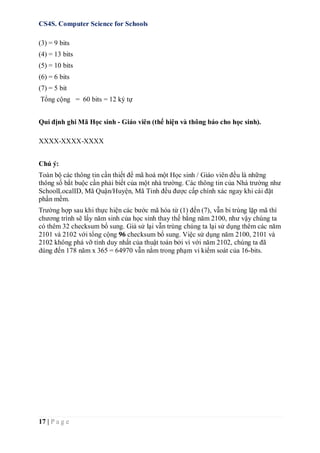CS4S. Computer Science for Schools
17 | P a g e
(3) = 9 bits
(4) = 13 bits
(5) = 10 bits
(6) = 6 bits
(7) = 5 bit
Tổng cộng = 60 bits = 12 ký tự
Qui định ghi Mã Học sinh - Giáo viên (thể hiện và thông báo cho học sinh).
XXXX-XXXX-XXXX
Chú ý:
Toàn bộ các thông tin cần thiết để mã hoá một Học sinh / Giáo viên đều là những
thông số bắt buộc cần phải biết của một nhà trường. Các thông tin của Nhà trường như
SchoolLocalID, Mã Quận/Huyện, Mã Tỉnh đều được cấp chính xác ngay khi cài đặt
phần mềm.
Trường hợp sau khi thực hiện các bước mã hóa từ (1) đến (7), vẫn bi trùng lặp mã thì
chương trình sẽ lấy năm sinh của học sinh thay thế bằng năm 2100, như vậy chúng ta
có thêm 32 checksum bổ sung. Giả sử lại vẫn trùng chúng ta lại sử dụng thêm các năm
2101 và 2102 với tổng cộng 96 checksum bổ sung. Việc sử dụng năm 2100, 2101 và
2102 không phá vỡ tính duy nhất của thuật toán bởi vì với năm 2102, chúng ta đã
dùng đến 178 năm x 365 = 64970 vẫn nằm trong phạm vi kiểm soát của 16-bits.
 