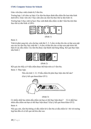 CS4S. Computer Science for Schools
19 | P a g e
Giáo viên (học sinh) chuẩn bị 5 tấm bìa.
Trường hợp 1 (tổ chức tại lớp): Các tấm bìa được đánh dấu chấm lần lượt như hình
dưới (H1). Giáo viên cho 5 học sinh cầm các tấm bìa theo thứ tự như hình vẽ.
Trường hợp 2 (học sinh tự học): Học sinh đánh dấu chấm và đặt 5 tấm bìa trên bàn
theo thứ tự như hình vẽ (H1).
(Hình 1)
Bước 2:
Tính từ phải sang trái, yêu cầu học sinh thứ 2, 3, 5 cầm và đưa lên cho cả lớp xem mặt
sau của các tấm bìa; học sinh thứ 1, 4 cầm và đưa lên cho cả lớp xem mặt trước thể
hiện rõ các dấu chấm. Các tấm bìa được xếp thành một hàng thẳng. Kết quả thực hiện
như hình 2.
(Hình 2)
Kết quả cho thấy có 9 dấu chấm được thể hiện trên cả 5 tấm bìa.
Bước 3: Thảo luận
Nếu cần tính 5, 12, 19 dấu chấm thì phải thực hiện như thế nào?
(Gợi ý kết quả tham khảo GY1)
(Hình 3)
Có nhiều nhất bao nhiêu dấu chấm mà bạn có thể thực hiện được? Có ít nhất bao
nhiêu dấu chấm mà bạn có thể thực hiện được? (Gợi ý kết quả tham khảo GY2)
Bước 4:
Nếu quy ước, tấm bìa không có dấu chấm là 0, tấm bìa có dấu chấm là 1 thì với trường
hợp ban đầu sẽ có kết quả mã hóa như sau:
 