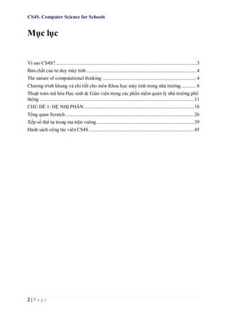 CS4S. Computer Science for Schools
2 | P a g e
Mục lục
Vì sao CS4S?..................................................................................................................3
Bản chất của tư duy máy tính .........................................................................................4
The nature of computational thinking ............................................................................4
Chương trình khung và chi tiết cho môn Khoa học máy tính trong nhà trường ............8
Thuật toán mã hóa Học sinh & Giáo viên trong các phần mềm quản lý nhà trường phổ
thông .............................................................................................................................11
CHỦ ĐỀ 1: HỆ NHỊ PHÂN.........................................................................................18
Tổng quan Scratch........................................................................................................26
Xếp số thứ tự trong ma trận vuông...............................................................................39
Danh sách cộng tác viên CS4S.....................................................................................45
 