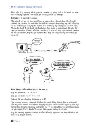 CS4S. Computer Science for Schools
22 | P a g e
Thảo luận: Hãy sử dụng 0,1 để quy ước cho đèn cây giáng sinh là tắt, bật để mã hóa
một vài thông điệp mà Tom muốn gửi cho cô gái bên kia đường?
Bài toán 2: E-mail và Modems
Máy vi tính kết nối với Internet thông qua một modem cũng sử dụng hệ thống nhị
phân để gửi tin nhắn. Sự khác biệt duy nhất là chúng sử dụng tiếng bíp. Một tiếng bíp
the thé có thể được sử dụng cho một bit 1 và một tiếng bíp không cao cho một bit 0.
Những âm thanh đi rất nhanh rất nhanh, trên thực tế, tất cả chúng ta có thể nghe thấy
một âm thanh kêu liên tục. Nếu bạn chưa bao giờ nghe nó, lắng nghe với một modem
kết nối với Internet, hay thử gọi một máy fax, máy fax cũng sử dụng modem để gửi
thông tin.
Hoạt động 4: Đếm những giá trị lớn hơn 31
Hãy thử phép tính: 1 + 2 + 4 = ?
Bây giờ hãy thử 1 + 2 + 4 + 8 16 =?
Kết quả thế nào nếu cộng tất cả các số từ 1?
Nếu sử dụng ngón tay của mình để đếm, theo cách thông thường, bạn sẽ không thể
đếm được cao hơn 10. Nếu bạn sử dụng hệ nhị phân và để cho mỗi ngón tay trên một
bàn tay thay thế cho một trong những tấm bìa với các dấu chấm, bạn có thể đếm được
các giá trị từ 0 đến 31. Đó là 32 con số. (Đừng quên 0 cũng là một số)
Hãy thử sử dụng ngón tay của bạn để đếm. Nếu một ngón đưa lên được hiểu là 1, và
đưa xuống được hiểu là 0.
 