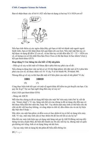CS4S. Computer Science for Schools
23 | P a g e
Bạn sẽ nhận được các số từ 0-1.023 nếu bạn sử dụng cả hai tay! Có 1024 con số!
Nếu bạn tính thêm cả các ngón chân (bây giờ bạn có thể trở thành một người ngoài
hành tinh), bạn có thể nhận được kết quả thậm chí cao hơn. Nếu một mặt bàn tay có
thể được sử dụng để đếm 32 con số, và hai bàn tay có thể đếm đến 32 × 32 = 1024 con
số, số lượng con số lớn nhất Hoa hậu Flexi-Toes có thể đạt được là bao nhiêu? (Gợi ý
kết quả tham khảo GY5)
Hoạt động 5: Các thông tin cần biết về Hệ nhị phân
- Điều gì sẽ xảy ra khi một số 0 được đặt ở phía bên tay phải của số đó:
Nếu chúng ta đang làm việc tại hệ cơ sở 10 (hệ thập phân), khi đặt một số 0 ở phía bên
phải của con số, nó được nhân với 10. Ví dụ, 9 sẽ trở thành 90, 30 thành 300.
Nhưng điều gì sẽ xảy ra khi bạn đặt một số 0 bên phải của một số nhị phân? Ví dụ:
1001 10010
(9) (?)
Cùng thực hiện tính kết quả với một số người khác để kiểm tra giả thuyết của bạn. Các
quy tắc là gì? Tại sao bạn nghĩ rằng điều này sẽ xảy ra?
(Gợi ý kết quả tham khảo GY6)
- Bảng mã ASCII:
Mỗi tấm bìa chúng ta đã sử dụng thể hiện cho một 'bit' trên máy tính ('bit' là viết tắt
của ‘binary digit’). Vì vậy, bảng mã chữ cái của chúng ta đã sử dụng cho đến nay có
thể được biểu diễn bởi năm thẻ, hoặc 'bit'. Tuy nhiên một máy tính có thể hiểu cho dù
chữ cái đó viết hoa hay không, và cũng nhận ra chữ số, dấu chấm câu và các ký hiệu
đặc biệt như $ hoặc ~.
Hãy nhìn vào một bàn phím và đếm xem có bao nhiêu kí tự có thể sử dụng trên máy
tính. Vì vậy, một máy tính cần có bao nhiêu bit để lưu trữ tất cả các ký tự?
Hầu hết các máy tính hiện nay sử dụng một bảng mã gọi là ASCII (Bảng mã trao đổi
thông tin tiêu chuẩn Mỹ), để biến đổi thành các bit cho mỗi ký tự, nhưng một số quốc
gia không nói tiếng Anh có sử dụng bảng mã dài hơn.
- Tại sao máy tính sử dụng hệ nhị phân để biểu diễn thông tin:
 