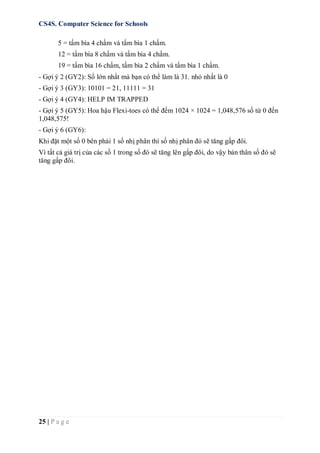 CS4S. Computer Science for Schools
25 | P a g e
5 = tấm bìa 4 chấm và tấm bìa 1 chấm.
12 = tấm bìa 8 chấm và tấm bìa 4 chấm.
19 = tấm bìa 16 chấm, tấm bìa 2 chấm và tấm bìa 1 chấm.
- Gợi ý 2 (GY2): Số lớn nhất mà bạn có thể làm là 31. nhỏ nhất là 0
- Gợi ý 3 (GY3): 10101 = 21, 11111 = 31
- Gợi ý 4 (GY4): HELP IM TRAPPED
- Gợi ý 5 (GY5): Hoa hậu Flexi-toes có thể đếm 1024 × 1024 = 1,048,576 số từ 0 đến
1,048,575!
- Gợi ý 6 (GY6):
Khi đặt một số 0 bên phải 1 số nhị phân thì số nhị phân đó sẽ tăng gấp đôi.
Vì tất cả giá trị của các số 1 trong số đó sẽ tăng lên gấp đôi, do vậy bản thân số đó sẽ
tăng gấp đôi.
 