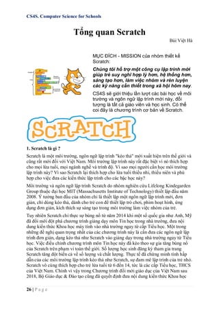 CS4S. Computer Science for Schools
26 | P a g e
Tổng quan Scratch
Bùi Việt Hà
MỤC ĐÍCH - MISSION của nhóm thiết kế
Scratch:
Chúng tôi hỗ trợ một công cụ lập trình mới
giúp trẻ suy nghĩ hợp lý hơn, hệ thống hơn,
sáng tạo hơn, làm việc nhóm và rèn luyện
các kỹ năng cần thiết trong xã hội hôm nay.
CS4S sẽ giới thiệu lần lượt các bài học về môi
trường và ngôn ngữ lập trình mới này, đối
tượng là tất cả giáo viên và học sinh. Có thể
coi đây là chương trình cơ bản về Scratch.
1. Scratch là gì ?
Scratch là một môi trường, ngôn ngữ lập trình "kéo thả" mới xuất hiện trên thế giới và
cũng rất mới đối với Việt Nam. Môi trường lập trình này rất đặc biệt vì nó thích hợp
cho mọi lứa tuổi, mọi ngành nghề và trình độ. Vì sao mọi người cần học môi trường
lập trình này? Vì sao Scratch lại thích hợp cho lứa tuổi thiếu nhi, thiếu niên và phù
hợp cho việc đưa các kiến thức lập trình cho các bậc học này?
Môi trường và ngôn ngữ lập trình Scratch do nhóm nghiên cứu Lifelong Kindegarden
Group thuộc đại học MIT (Massachusetts Institute of Technology) thiết lập đầu năm
2008. Ý tưởng ban đầu của nhóm chỉ là thiết lập một ngôn ngữ lập trình mới, đơn
giản, chỉ dùng kéo thả, dành cho trẻ con để thiết lập trò chơi, phim hoạt hình, ứng
dụng đơn giản, kích thích sự sáng tạo trong môi trường làm việc nhóm của trẻ.
Tuy nhiên Scratch chỉ thực sự bùng nổ từ năm 2014 khi một số quốc gia như Anh, Mỹ
đã đổi mới đột phá chương trình giảng dạy môn Tin học trong nhà trường, đưa nội
dung kiến thức Khoa học máy tính vào nhà trường ngay từ cấp Tiểu học. Một trong
những đề nghị quan trọng nhất của các chương trình này là cần đưa các ngôn ngữ lập
trình đơn giản, dạng kéo thả như Scratch vào giảng dạy trong nhà trường ngay từ Tiểu
học. Việc điều chỉnh chương trình môn Tin học này đã kéo theo sự gia tăng bùng nổ
của Scratch trên phạm vi toàn thế giới. Số lượng học sinh đăng ký tham gia trang
Scratch tăng đột biến cả về số lượng và chất lượng. Thực tế đã chứng minh tính hấp
dẫn của các môi trường lập trình kéo thả như Scratch, sự đam mê lập trình của trẻ nhỏ.
Scratch vô cùng thích hợp cho trẻ lứa tuổi từ 6 đến 14, tức là các cấp Tiểu học, THCS
của Việt Nam. Chính vì vậy trong Chương trình đổi mới giáo dục của Việt Nam sau
2018, Bộ Giáo dục & Đào tạo cũng đã quyết định đưa nội dung kiến thức Khoa học
 