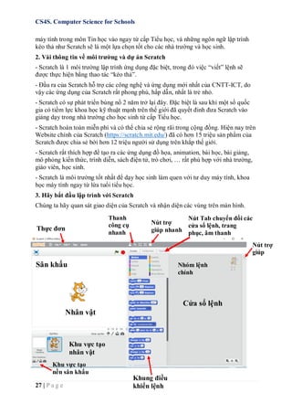 CS4S. Computer Science for Schools
27 | P a g e
máy tính trong môn Tin học vào ngay từ cấp Tiểu học, và những ngôn ngữ lập trình
kéo thả như Scratch sẽ là một lựa chọn tốt cho các nhà trường và học sinh.
2. Vài thông tin về môi trường và dự án Scratch
- Scratch là 1 môi trường lập trình ứng dụng đặc biệt, trong đó việc “viết” lệnh sẽ
được thực hiện bằng thao tác “kéo thả”.
- Đầu ra của Scratch hỗ trợ các công nghệ và ứng dụng mới nhất của CNTT-ICT, do
vậy các ứng dụng của Scratch rất phong phú, hấp dẫn, nhất là trẻ nhỏ.
- Scratch có sự phát triển bùng nổ 2 năm trở lại đây. Đặc biệt là sau khi một số quốc
gia có tiềm lực khoa học kỹ thuật mạnh trên thế giới đã quyết đinh đưa Scratch vào
giảng dạy trong nhà trường cho học sinh từ cấp Tiểu học.
- Scratch hoàn toàn miễn phí và có thể chia sẻ rộng rãi trong cộng đồng. Hiện nay trên
Website chính của Scratch (https://scratch.mit.edu/) đã có hơn 15 triệu sản phẩm của
Scratch được chia sẻ bới hơn 12 triệu người sử dụng trên khắp thế giới.
- Scratch rất thích hợp để tạo ra các ứng dụng đồ họa, animation, bài học, bài giảng,
mô phỏng kiến thức, trình diễn, sách điện tử, trò chơi, … rất phù hợp với nhà trường,
giáo viên, học sinh.
- Scratch là môi trường tốt nhất để dạy học sinh làm quen với tư duy máy tính, khoa
học máy tính ngay từ lứa tuổi tiểu học.
3. Hãy bắt đầu lập trình với Scratch
Chúng ta hãy quan sát giao diện của Scratch và nhận diện các vùng trên màn hình.
Thực đơn
Thanh
công cụ
nhanh
Nút trợ
giúp nhanh
Nút trợ
giúp
Sân khấu
Cửa sổ lệnh
Nhân vật
Khu vực tạo
nhân vật
Nút Tab chuyển đổi các
cửa sổ lệnh, trang
phục, âm thanh
Nhóm lệnh
chính
Khu vực tạo
nền sân khấu
Khung điều
khiển lệnh
 