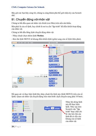 CS4S. Computer Science for Schools
28 | P a g e
Bây giờ các bạn hãy cùng tôi, chúng ta cùng khám phá thế giới diệu kỳ của Scratch
nhé.
B1. Chuyển động với nhân vật
Chúng ta bắt đầu quan sát nhân vật chính (con Mèo) trên nền sân khấu.
Bên phải là cửa sổ lệnh, hay chính là nơi ta cần "lập trình" để điều khiển hoạt động
của nhân vật.
Chúng ta bắt đầu bằng lệnh chuyển động nhân vật.
- Nháy chuột chọn nhóm lệnh Motion.
- Kéo thả lệnh MOVE từ khung điều khiển lệnh (giữa) sang cửa sổ lệnh (bên phải).
Để quan sát và thực hiện lệnh hãy nháy chuột lên lệnh này (lệnh MOVE) trên cửa sổ
lệnh). Quan sát nhân vật chuyển động trên màn hình: dịch chuyển sang phải 10 bước.
Nháy lên dòng lệnh
này để thực hiện
lệnh. Như vậy trên
Scratch việc "lập
trình" thực chất chỉ
là việc kéo thả các
lệnh đã có sẵn vào
khung cửa sổ lệnh
của nhân vật.
 