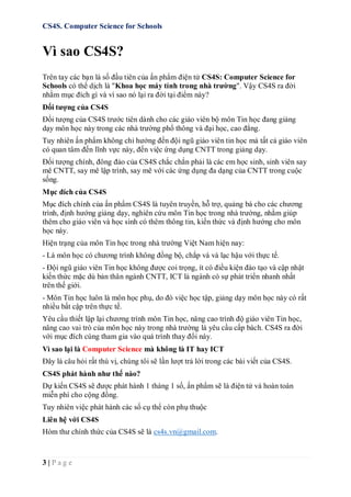 CS4S. Computer Science for Schools
3 | P a g e
Vì sao CS4S?
Trên tay các bạn là số đầu tiên của ấn phẩm điện tử CS4S: Computer Science for
Schools có thể dịch là "Khoa học máy tính trong nhà trường". Vậy CS4S ra đời
nhằm mục đích gì và vì sao nó lại ra đời tại điểm này?
Đối tượng của CS4S
Đối tượng của CS4S trước tiên dành cho các giáo viên bộ môn Tin học đang giảng
dạy môn học này trong các nhà trường phổ thông và đại học, cao đẳng.
Tuy nhiên ấn phẩm không chỉ hướng đến đội ngũ giáo viên tin học mà tất cả giáo viên
có quan tâm đến lĩnh vực này, đến việc ứng dụng CNTT trong giảng dạy.
Đối tượng chính, đông đảo của CS4S chắc chắn phải là các em học sinh, sinh viên say
mê CNTT, say mê lập trình, say mê với các ứng dụng đa dạng của CNTT trong cuộc
sống.
Mục đích của CS4S
Mục đích chính của ấn phẩm CS4S là tuyên truyền, hỗ trợ, quảng bá cho các chương
trình, định hướng giảng dạy, nghiên cứu môn Tin học trong nhà trường, nhằm giúp
thêm cho giáo viên và học sinh có thêm thông tin, kiến thức và định hướng cho môn
học này.
Hiện trạng của môn Tin học trong nhà trường Việt Nam hiện nay:
- Là môn học có chương trình không đồng bộ, chắp vá và lạc hậu với thực tế.
- Đội ngũ giáo viên Tin học không được coi trọng, ít có điều kiện đào tạo và cập nhật
kiến thức mặc dù bản thân ngành CNTT, ICT là ngành có sự phát triển nhanh nhất
trên thế giới.
- Môn Tin học luôn là môn học phụ, do đó việc học tập, giảng dạy môn học này có rất
nhiều bất cập trên thực tế.
Yêu cầu thiết lập lại chương trình môn Tin học, nâng cao trình độ giáo viên Tin học,
nâng cao vai trò của môn học này trong nhà trường là yêu cầu cấp bách. CS4S ra đời
với mục đích cùng tham gia vào quá trình thay đổi này.
Vì sao lại là Computer Science mà không là IT hay ICT
Đây là câu hỏi rất thú vị, chúng tôi sẽ lần lượt trả lời trong các bài viết của CS4S.
CS4S phát hành như thế nào?
Dự kiến CS4S sẽ được phát hành 1 tháng 1 số, ấn phẩm sẽ là điện tử và hoàn toàn
miễn phí cho cộng đồng.
Tuy nhiên việc phát hành các số cụ thể còn phụ thuộc
Liên hệ với CS4S
Hòm thư chính thức của CS4S sẽ là cs4s.vn@gmail.com.
 