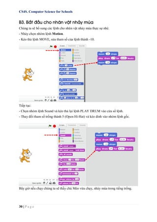 CS4S. Computer Science for Schools
30 | P a g e
B3. Bắt đầu cho nhân vật nhảy múa
Chúng ta sẽ bổ sung các lệnh cho nhân vật nhảy múa thực sự nhé.
- Nháy chọn nhóm lệnh Motion.
- Kéo thả lệnh MOVE, sửa tham số của lệnh thành -10.
Tiếp tục:
- Chọn nhóm lệnh Sound và kéo thả lại lệnh PLAY DRUM vào cửa sổ lệnh.
- Thay đổi tham số trống thành 5 (Open Hi-Hat) và kéo dính vào nhóm lệnh gốc.
Bây giờ nếu chạy chúng ta sẽ thấy chú Mèo vừa chạy, nhảy múa trong tiếng trống.
 