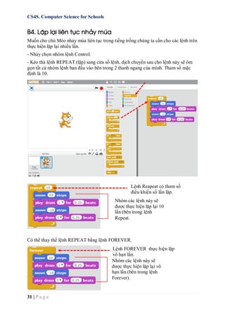 CS4S. Computer Science for Schools
31 | P a g e
B4. Lặp lại liên tục nhảy múa
Muốn cho chú Mèo nhảy múa liên tục trong tiếng trống chúng ta cần cho các lệnh trên
thực hiện lặp lại nhiều lần.
- Nháy chọn nhóm lệnh Control.
- Kéo thả lệnh REPEAT (lặp) sang cửa sổ lệnh, dịch chuyển sau cho lệnh này sẽ ôm
gọn tất cả nhóm lệnh ban đầu vào bên trong 2 thanh ngang của mình. Tham số mặc
định là 10.
Có thể thay thế lệnh REPEAT bằng lệnh FOREVER.
Nhóm các lệnh này sẽ
được thực hiện lặp lại 10
lần (bên trong lệnh
Repeat.
Lệnh Reapeat có tham số
điều khiển số lần lặp.
Nhóm các lệnh này sẽ
được thực hiện lặp lại vô
hạn lần (bên trong lệnh
Forever).
Lệnh FOREVER thực hiện lặp
vô hạn lần.
 