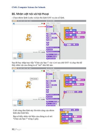 CS4S. Computer Science for Schools
32 | P a g e
B5. Nhân vật nói và hội thoại
- Chọn nhóm lệnh Looks và kéo thả lệnh SAY ra cửa sổ lệnh.
Sau đó hay nhập trực tiếp "Chào các bạn !" vào vị trí sau chữ SAY và chạy thử để
thấy nhân vật của chúng ta sẽ "nói" như thế nào.
Cuối cùng đưa lệnh này lên trên cùng của nhóm
lệnh như hình bên.
Bạn sẽ thấy nhân vật Mèo của chúng ta sẽ nói
"Chào các bạn !" trong 2 giây.
 