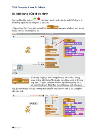 CS4S. Computer Science for Schools
33 | P a g e
B6. Tác dụng của lá cờ xanh
Bạn có nhìn thấy nhóm phía trên cửa sổ chính của sân khấu? Chúng ta sẽ
tìm hiểu ý nghĩa và tác dụng của lá cờ xanh.
- Chọn nhóm lệnh Event và kéo thả lệnh sang cửa sổ chính, đưa lên vị
trí đầu tiên của nhóm lệnh đã có.
Bây giờ muốn chạy toàn bộ chương trình chỉ cần nháy lên nút hình lá cờ xanh phía
trên màn hình.
Lệnh này có gì đặc biệt không? Bạn có nhìn thấy 1 đường
cong ở phía trên không? Lệnh này luôn đứng vị trí số 1 trong
dãy lệnh. Ý nghĩa của lệnh: khi nào người dùng nháy lên lá
cờ xanh thì sẽ khởi động thực hiện nhóm các lệnh phía dưới.
 