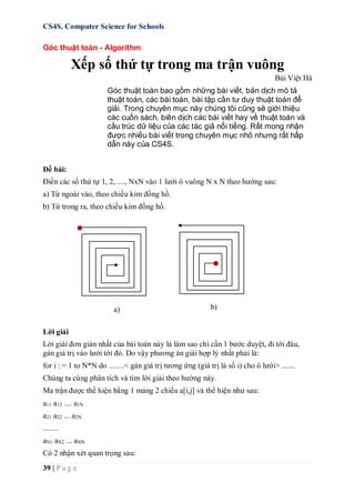 CS4S. Computer Science for Schools
39 | P a g e
Góc thuật toán - Algorithm
Xếp số thứ tự trong ma trận vuông
Bùi Việt Hà
Góc thuật toán bao gồm những bài viết, bản dịch mô tả
thuật toán, các bài toán, bài tập cần tư duy thuật toán để
giải. Trong chuyên mục này chúng tôi cũng sẽ giới thiệu
các cuốn sách, biên dịch các bài viết hay về thuật toán và
cấu trúc dữ liệu của các tác giả nổi tiếng. Rất mong nhận
được nhiều bài viết trong chuyên mục nhỏ nhưng rất hấp
dẫn này của CS4S.
Đề bài:
Điền các số thứ tự 1, 2, ...., NxN vào 1 lưới ô vuông N x N theo hướng sau:
a) Từ ngoài vào, theo chiều kim đồng hồ.
b) Từ trong ra, theo chiều kim đồng hồ.
Lời giải
Lời giải đơn giản nhất của bài toán này là làm sao chỉ cần 1 bước duyệt, đi tới đâu,
gán giá trị vào lưới tới đó. Do vậy phương án giải hợp lý nhất phải là:
for i : = 1 to N*N do ........< gán giá trị tương ứng (giá trị là số i) cho ô lưới> .......
Chúng ta cùng phân tích và tìm lời giải theo hướng này.
Ma trận được thể hiện bằng 1 mảng 2 chiều a[i,j] và thể hiện như sau:
a11 a12 .... a1N
a21 a22 ... a2N
........
aN1 aN2 ... aNN
Có 2 nhận xét quan trọng sau:
a) b)
 