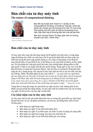CS4S. Computer Science for Schools
4 | P a g e
Bản chất của tư duy máy tính
The nature of computational thinking
Bài viết này là bản dịch nhanh từ 1 tài liệu có tên
Computational Thinking. A Guide for Teacher, nhóm tác
giả là các chuyên gia về chương trình môn Tin học trong
nhà trường của Anh quốc do Simon Humphreys thực
hiện. Bản dịch này là chương đầu tiên của bài báo trên.
Bản dịch của bạn Phạm Thị Nga, giáo viên tin trường
chuyên Lam Sơn, Thanh Hoá.
Bản chất của tư duy máy tính
Tư duy máy tính cung cấp nền tảng mạnh mẽ để nghiên cứu tính toán, có ứng dụng
rộng rãi không chỉ ở lĩnh vực tính toán. Đó là quá trình nhận biết các khía cạnh của
tính toán trong thế giới xung quanh chúng ta, các công cụ ứng dụng và kỹ thuật từ
máy tính để hiểu và giải thích lý do về hệ thống và các quá trình tự nhiên, xã hội, nhân
tạo. Nó cho phép học sinh giải quyết bài toán, chia chúng thành những phần có thể
giải quyết và đưa ra các thuật toán để giải quyết chúng. Thuật ngữ tư duy máy tính lần
đầu tiên được sử dụng bởi Seymour Papert, mặc dù Giáo sư Jeannette Wing phổ biến
rộng rãi các ý tưởng trong việc ủng hộ tư duy máy tính cho tất cả các tân sinh viên đại
học (Wing, 2006). Bà định nghĩa tư duy máy tính là "... các quá trình suy nghĩ tham
gia xây dựng nên các bài toán và lời giải của nó mà các lời giải được mô tả trong một
dạng có thể được thực hiện bởi một trung gian xử lý thông tin một cách hiệu quả"
(Cuny, Snyder, Wing, 2010, cited in Wing, 2011, p.20) và “lời giải có thể được mô tả bởi người
hoặc máy, hoặc phổ biến hơn là bởi sự kết hợp của người và máy.” (Wing, 2011, p. 20).
Trọng tâm rõ ràng tập trung vào quá trình suy nghĩ của học sinh, không phải là sản
phẩm của giả tưởng hay bằng chứng. Tư duy máy tính là sự phát triển của các kĩ năng
suy nghĩ, nó hỗ trợ cho việc học tập và hiểu biết.
Các khái niệm của tư duy máy tính
Tư duy máy tính là một quá trình nhận thức hay tư tưởng liên quan đến suy luận logic
để giải bài toán và các vật phẩm (artefacts), các thủ tục, hệ thống được hiểu rõ hơn.
Nó bao gồm:
 Khả năng suy nghĩ thuật toán;
 Khả năng suy nghĩ về các điều kiện phân chia;
 Khả năng suy nghĩ về sự khái quát, xác định và cách sử dụng các dạng mẫu
 Khả năng suy nghĩ trừu tượng, lựa chọn các trình bày tốt
 Khả năng suy nghĩ về các điều kiện đánh giá, ước lượng.
 