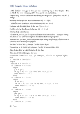 CS4S. Computer Science for Schools
40 | P a g e
1. Mỗi lần tiến 1 bước, giá trị được gán vào ô lưới tương ứng sẽ được tăng lên 1 đơn
vị. Khi đi đến bước cuối cùng, số N2
được gán thì vừa lúc kết thúc.
2. Quan trọng là bước đi trên lưới theo hướng nào để gán các giá trị vào ô lưới. Có 4
hướng:
0: đi sang phải (right-dir). Bước đi như sau: (i,j) ---> (i,j+1)
1: đi xuống dưới (down-dir). Bước đi như sau: (i,j) ---> (i+1,j)
2: đi sang trái (left-dir). Bước đi như sau: (i,j) ---> (i,j-1)
3: đi lên trên (up-dir). Bước đi như sau: (i,j) ---> (i-1,j)
Ý tưởng thuật toán như sau:
Mỗi bước đi, sau khi gán số hiện thời cần bước thêm 1 bước theo 1 trong các hướng
trên. Căn cứ vào vị trí và hướng hiện thời để xác định hướng tiếp theo.
Hàm (hay thủ tục) Next_Direction() sẽ xác định hướng chuyển động tiếp theo tính từ
vị trí hiện thời. Hàm này có dạng sau:
function GetNextDir(x, y: integer, CurrDir: Byte): Byte;
Trong đó (x, y) là vị trí ô lưới hiện thời, CurrDir là hướng đi hiện thời.
Hàm số này sẽ trả lại giá trị là hướng đi tiếp theo
Hàm này có thể viết đơn giản như sau:
function GetNextDir(x, y: integer, CurrDir: Byte): Byte;
var
k, NewDir : integer;
begin
NewDir : = CurrDir;
If CurrDir = 0 then
begin
y : = y+1;
if (y > N) or ((y <=N) and (a[x,y]>0))
then NewDir : =1;
end;
If CurrDir = 1 then
begin
x := x+1;
If (x > N) or ((x <= N) and (a[x,y] > 0))
then NewDir : = 2;
end;
If CurrDir = 2 then
begin
y:= y-1;
If (y = 0) or ((y > 0) and (a[x,y] > 0))
then NewDir : = 3;
end;
If CurrDir = 3 then
 