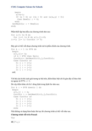CS4S. Computer Science for Schools
41 | P a g e
begin
x:=x-1;
If (x = 0) or ((x > 0) and (a[x,y] > 0))
then NewDir : = 0;
end;
GetNextDir : = NewDir;
end;
Phần thiết lập ban đầu của chương trình như sau:
for i:=1 to N do
for j:=1 to N do a[i,j]:=0;
i:=1; j:= 1; Currdir := 0;
Bây giờ có thể viết đoạn chương trình mô tả phần chính của chương trình.
for k : = 1 to N*N do
begin
a[i,j]:= k;
if k = N*N then Exit;
CurrDir:= GetNextDir(i,j,CurrDir);
Case CurrDir of
0: j : = j+1;
1: i : = i+1;
2: j : = j-1;
3: i : = i-1;
end;
Với bài câu b) thì cách giải tương tự bài trên, điểm khác biệt chỉ là gán dãy số theo thứ
tự ngược từ N*N ---> 1.
Do vậy điểm khác chỉ là 1 dòng lệnh trong lệnh for như sau:
for k : = N*N downto 1 do
begin
a[i,j] : = k;
CurrDir : = GetNextDir(i,j,CurrDir);
Case CurrDir of
0: j : = j+1;
1: i : = i+1;
2: j : = j-1;
3: i : = i-1;
end;
Nếu không sử dụng hàm hoặc thủ tục thì chương trình có thể viết như sau.
Chương trình viết trên Pascal:
Var
 