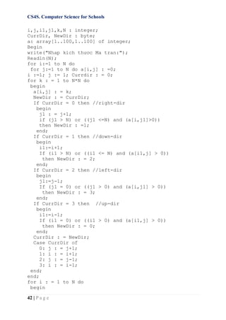 CS4S. Computer Science for Schools
42 | P a g e
i,j,i1,j1,k,N : integer;
CurrDir, NewDir : byte;
a: array[1..100,1..100] of integer;
Begin
write("Nhap kich thươc Ma tran:");
Readln(N);
for i:=1 to N do
for j:=1 to N do a[i,j] : =0;
i :=1; j := 1; Currdir : = 0;
for k : = 1 to N*N do
begin
a[i,j] : = k;
NewDir : = CurrDir;
If CurrDir = 0 then //right-dir
begin
j1 : = j+1;
if (j1 > N) or ((j1 <=N) and (a[i,j1]>0))
then NewDir : =1;
end;
If CurrDir = 1 then //down-dir
begin
i1:=i+1;
If (i1 > N) or ((i1 <= N) and (a[i1,j] > 0))
then NewDir : = 2;
end;
If CurrDir = 2 then //left-dir
begin
j1:=j-1;
If (j1 = 0) or ((j1 > 0) and (a[i,j1] > 0))
then NewDir : = 3;
end;
If CurrDir = 3 then //up-dir
begin
i1:=i-1;
If (i1 = 0) or ((i1 > 0) and (a[i1,j] > 0))
then NewDir : = 0;
end;
CurrDir : = NewDir;
Case CurrDir of
0: j : = j+1;
1: i : = i+1;
2: j : = j-1;
3: i : = i-1;
end;
end;
for i : = 1 to N do
begin
 