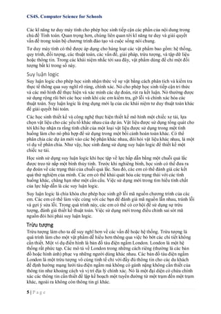 CS4S. Computer Science for Schools
5 | P a g e
Các kĩ năng tư duy máy tính cho phép học sinh tiếp cận các phần của nội dung trong
chủ đề Tính toán. Quan trọng hơn, chúng liên quan tới kĩ năng tư duy và giải quyết
vấn đề trong toàn bộ chương trình đào tạo và cuộc sống nói chung.
Tư duy máy tính có thể được áp dụng cho hàng loạt các vật phẩm bao gồm: hệ thống,
quy trình, đối tượng, các thuật toán, các vấn đề, giải pháp, trừu tượng, và tập dữ liệu
hoặc thông tin. Trong các khái niệm nhắc tới sau đây, vật phẩm dùng để chỉ một đối
tượng bất kì trong số này.
Suy luận logic
Suy luận logic cho phép học sinh nhận thức về sự vật bằng cách phân tích và kiểm tra
thực tế thông qua suy nghĩ rõ ràng, chính xác. Nó cho phép học sinh tiếp cận tri thức
và các mô hình để thực hiện và xác minh các dự đoán, rút ra kết luận. Nó thường được
sử dụng rộng rãi bởi các học sinh khi các em kiểm tra, gỡ lỗi và chính xác hóa các
thuật toán. Suy luận logic là ứng dụng mới lạ của các khái niệm tư duy thuật toán khác
để giải quyết bài toán.
Các học sinh thiết kế và công nghệ thực hiện thiết kế mô hình một chiếc xe tải, lựa
chọn vật liệu cho các yếu tố khác nhau của dự án. Vật liệu được sử dụng tổng quát cho
tới khi họ nhận ra rằng tính chất của một loại vật liệu được sử dụng trong một tình
huống làm cho nó phù hợp để sử dụng trong một bối cảnh hoàn toàn khác. Có thể
phân chia các dự án mới vào các bộ phận khác nhau, đòi hỏi vật liệu khác nhau, là một
ví dụ về phân chia. Như vậy, học sinh đang sử dụng suy luận logic để thiết kế một
chiếc xe tải.
Học sinh sử dụng suy luận logic khi học tập về lực hấp dẫn bằng một chuỗi quả lắc
được treo từ nắp một bình thủy tinh. Trước khi nghiêng bình, học sinh có thể đưa ra
dự đoán về các trạng thái của chuỗi quả lắc. Sau đó, các em có thể đánh giá các kết
quả thử nghiệm của mình. Các em có thể khái quát hóa các trạng thái với các tình
huống khác, chẳng hạn như một cần cẩu. Việc sử dụng mới trong tìm hiểu tính chất
của lực hấp dẫn là các suy luận logic.
Suy luận logic là chìa khóa cho phép học sinh gỡ lỗi mã nguồn chương trình của các
em. Các em có thể làm việc cùng với các bạn để đánh giá mã nguồn lẫn nhau, tránh lỗi
và gợi ý sửa lỗi. Trong quá trình này, các em có thể có cơ hội để sử dụng sự trừu
tượng, đánh giá thiết kế thuật toán. Việc sử dụng mới trong điều chỉnh sai sót mã
nguồn đòi hỏi phải suy luận logic.
Trừu tượng
Trừu tượng làm cho ta dễ suy nghĩ hơn về các vấn đề hoặc hệ thống. Trừu tượng là
quá trình làm cho một vật phẩm dễ hiểu hơn thông qua việc bỏ bớt các chi tiết không
cần thiết. Một ví dụ điển hình là bản đồ tàu điện ngầm London. London là một hệ
thống rất phức tạp. Các mô tả về London trong những cách riêng (thường là các bản
đồ hoặc hình ảnh) phục vụ những người dùng khác nhau. Các bản đồ tàu điện ngầm
London là một trừu tượng vô cùng tinh tế chỉ với đầy đủ thông tin cho các du khách
để định hướng mạng lưới tàu điện ngầm mà không có gánh nặng không cần thiết của
thông tin như khoảng cách và vị trí địa lý chính xác. Nó là một đại diện có chứa chính
xác các thông tin cần thiết để lập kế hoạch một tuyến đường từ một trạm đến một trạm
khác, ngoài ra không còn thông tin gì khác.
 