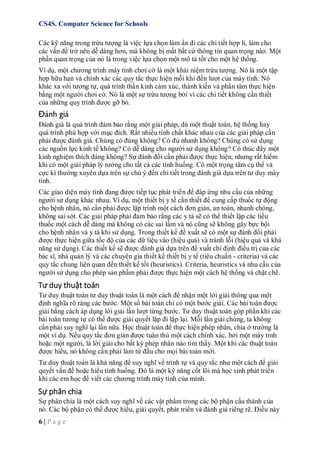 CS4S. Computer Science for Schools
6 | P a g e
Các kỹ năng trong trừu tượng là việc lựa chọn làm ẩn đi các chi tiết hợp lí, làm cho
các vấn đề trở nên dễ dàng hơn, mà không bị mất bất cứ thông tin quan trọng nào. Một
phần quan trọng của nó là trong việc lựa chọn một mô tả tốt cho một hệ thống.
Ví dụ, một chương trình máy tính chơi cờ là một khái niệm trừu tượng. Nó là một tập
hợp hữu hạn và chính xác các quy tắc thực hiện mỗi khi đến lượt của máy tính. Nó
khác xa với tương tự, quá trình thần kinh cảm xúc, thành kiến và phân tâm thực hiện
bằng một người chơi cờ. Nó là một sự trừu tượng bởi vì các chi tiết không cần thiết
của những quy trình được gỡ bỏ.
Đánh giá
Đánh giá là quá trình đảm bảo rằng một giải pháp, dù một thuật toán, hệ thống hay
quá trình phù hợp với mục đích. Rất nhiều tính chất khác nhau của các giải pháp cần
phải được đánh giá. Chúng có đúng không? Có đủ nhanh không? Chúng có sử dụng
các nguồn lực kinh tế không? Có dễ dàng cho người sử dụng không? Có thúc đẩy một
kinh nghiệm thích đáng không? Sự đánh đổi cần phải được thực hiện, nhưng rất hiếm
khi có một giải pháp lý tưởng cho tất cả các tình huống. Có một trọng tâm cụ thể và
cực kì thường xuyên dựa trên sự chú ý đến chi tiết trong đánh giá dựa trên tư duy máy
tính.
Các giao diện máy tính đang được tiếp tục phát triển để đáp ứng nhu cầu của những
người sử dụng khác nhau. Ví dụ, một thiết bị y tế cần thiết để cung cấp thuốc tự động
cho bệnh nhân, nó cần phải được lập trình một cách đơn giản, an toàn, nhanh chóng,
không sai sót. Các giải pháp phải đảm bảo rằng các y tá sẽ có thể thiết lập các liều
thuốc một cách dễ dàng mà không có các sai lầm và nó cũng sẽ không gây bực bội
cho bệnh nhân và y tá khi sử dụng. Trong thiết kế đề xuất sẽ có một sự đánh đổi phải
được thực hiện giữa tốc độ của các dữ liệu vào (hiệu quả) và tránh lỗi (hiệu quả và khả
năng sử dụng). Các thiết kế sẽ được đánh giá dựa trên đề xuất chỉ định điều trị của các
bác sĩ, nhà quản lý và các chuyên gia thiết kế thiết bị y tế (tiêu chuẩn - criteria) và các
quy tắc chung liên quan đến thiết kế tốt (heuristics). Criteria, heuristics và nhu cầu của
người sử dụng cho phép sản phẩm phải được thực hiện một cách hệ thống và chặt chẽ.
Tư duy thuật toán
Tư duy thuật toán tư duy thuật toán là một cách để nhận một lời giải thông qua một
định nghĩa rõ ràng các bước. Một số bài toán chỉ có một bước giải. Các bài toán được
giải bằng cách áp dụng lời giải lần lượt từng bước. Tư duy thuật toán góp phần khi các
bài toán tương tự có thể được giải quyết lặp đi lặp lại. Mỗi lần giải chúng, ta không
cần phải suy nghĩ lại lần nữa. Học thuật toán để thực hiện phép nhân, chia ở trường là
một ví dụ. Nếu quy tắc đơn giản được tuân thủ một cách chính xác, bởi một máy tính
hoặc một người, là lời giải cho bất kỳ phép nhân nào tìm thấy. Một khi các thuật toán
được hiểu, nó không cần phải làm từ đầu cho mọi bài toán mới.
Tư duy thuật toán là khả năng để suy nghĩ về trình tự và quy tắc như một cách để giải
quyết vấn đề hoặc hiểu tình huống. Đó là một kỹ năng cốt lõi mà học sinh phát triển
khi các em học để viết các chương trình máy tính của mình.
Sự phân chia
Sự phân chia là một cách suy nghĩ về các vật phẩm trong các bộ phận cấu thành của
nó. Các bộ phận có thể được hiểu, giải quyết, phát triển và đánh giá riêng rẽ. Điều này
 