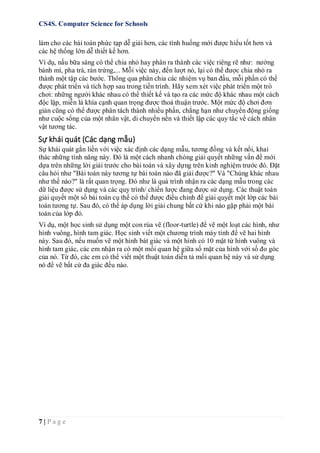 CS4S. Computer Science for Schools
7 | P a g e
làm cho các bài toán phức tạp dễ giải hơn, các tình huống mới được hiểu tốt hơn và
các hệ thống lớn dễ thiết kế hơn.
Ví dụ, nấu bữa sáng có thể chia nhỏ hay phân ra thành các việc riêng rẽ như: nướng
bánh mì, pha trà, rán trứng,... Mỗi việc này, đến lượt nó, lại có thể được chia nhỏ ra
thành một tập các bước. Thông qua phân chia các nhiệm vụ ban đầu, mỗi phần có thể
được phát triển và tích hợp sau trong tiến trình. Hãy xem xét việc phát triển một trò
chơi: những người khác nhau có thể thiết kế và tạo ra các mức độ khác nhau một cách
độc lập, miễn là khía cạnh quan trọng được thoả thuận trước. Một mức độ chơi đơn
giản cũng có thể được phân tách thành nhiều phần, chẳng hạn như chuyển động giống
như cuộc sống của một nhân vật, di chuyển nền và thiết lập các quy tắc về cách nhân
vật tương tác.
Sự khái quát (Các dạng mẫu)
Sự khái quát gắn liền với việc xác định các dạng mẫu, tương đồng và kết nối, khai
thác những tính năng này. Đó là một cách nhanh chóng giải quyết những vấn đề mới
dựa trên những lời giải trước cho bài toán và xây dựng trên kinh nghiệm trước đó. Đặt
câu hỏi như "Bài toán này tương tự bài toán nào đã giải được?" Và "Chúng khác nhau
như thế nào?" là rất quan trọng. Đó như là quá trình nhận ra các dạng mẫu trong các
dữ liệu được sử dụng và các quy trình/ chiến lược đang được sử dụng. Các thuật toán
giải quyết một số bài toán cụ thể có thể được điều chỉnh để giải quyết một lớp các bài
toán tương tự. Sau đó, có thể áp dụng lời giải chung bất cứ khi nào gặp phải một bài
toán của lớp đó.
Ví dụ, một học sinh sử dụng một con rùa vẽ (floor-turtle) để vẽ một loạt các hình, như
hình vuông, hình tam giác. Học sinh viết một chương trình máy tính để vẽ hai hình
này. Sau đó, nếu muốn vẽ một hình bát giác và một hình có 10 mặt từ hình vuông và
hình tam giác, các em nhận ra có một mối quan hệ giữa số mặt của hình với số đo góc
của nó. Từ đó, các em có thể viết một thuật toán diễn tả mối quan hệ này và sử dụng
nó để vẽ bất cứ đa giác đều nào.
 