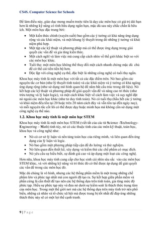 CS4S. Computer Science for Schools
9 | P a g e
Để làm điều này, giáo dục mong muốn trước tiên là dạy các môn học có giá trị dài hạn
hơn là những kỹ năng có tính hữu dụng ngắn hạn, mặc dù sau này chắc chắn là hữu
ích. Một môn học đặc trung bởi:
 Một kiến thức chính (xuyên suốt) bao gồm các ý tưởng có khả năng ứng dụng
rộng và các khái niệm, và một khung lý thuyết trong đó những ý tưởng và khái
niệm phù hợp.
 Một tập các kỹ thuật và phương pháp mà có thể được ứng dụng trong giải
quyết các vấn đề và gia tăng kiến thức.
 Một cách nghĩ và làm việc mà cung cấp cách nhìn về thế giới khác biệt so với
các môn học khác.
 Tuổi thọ: một môn học không thể thay đổi một cách nhanh chóng mặc dù chủ
đề có thể cải tiến tiến bộ hơn.
 Độc lập với công nghệ cụ thể, đặc biệt là những công nghệ có tuổi thọ ngắn.
Khoa học máy tính là một môn học với tất cả các đặc điểm trên. Nó bao gồm các
nguyên tắc cơ bản (như lý thuyết tính toán) và các khái niệm và ý tưởng có khả ngăng
ứng dụng rộng (như sử dụng mô hình quan hệ để nắm bắt cấu trúc trong dữ liệu). Nó
kết hợp các kỹ thuật và phương pháp để giải quyết vấn đề và năng cao tri thức (như
trừu tượng và lý luận logic), và một cách khác biệt về cách làm việc và suy nghĩ đặt
nó ngoài các môn học khác (như tư duy tính toán). Nó có tuổi thọ (hầu hết các ý tưởng
và khái niệm đều tồn tại 20 hoặc trên 20 năm cách đây và vẫn tồn tại đến ngày nay),
và mỗi nguyên tắc cốt lõi có thể được dạy hoặc minh họa mà không cần sử dụng một
công nghệ cụ thể nào.
1.2. Khoa học máy tính là một môn học STEM
Khoa học máy tính là một môn học STEM (viết tắt của các từ Science -Technology-
Engineering – Math) tinh túy, nó có các thuộc tính của các môn kỹ thuật, toán học,
khoa học và công nghệ như:
 Nó có cơ sở lý luận và nền tảng toán học của riêng mình, và liên quan đến ứng
dụng của lý luận và logic.
 Nó bao gồm một phương pháp tiếp cận để đo lường và thử nghiệm.
 Nó liên quan đến thiết kế, xây dựng và kiểm thử các chế phẩm có mục đích.
 Nó yêu cầu sự hiểu biết, sự đánh giá cao và áp dụng một loạt các công nghệ.
Hơn nữa, khoa học máy tính cung cấp cho học sinh cái nhìn sâu sắc vào các môn học
STEM khác, và với những kỹ năng và tri thức đó có thể được áp dụng để giải quyết
các vấn đề trong các môn học đó.
Mặc dù chúng là vô hình, nhưng các hệ thống phần mềm là một trong những chế
phẩm lớn và phức tạp nhất mà con người đã tạo ra. Sự kết hợp giữa phần mềm và
phần cứng là cần thiết để tạo nên các hệ thống dựa trên tính toán, gia tăng mức độ
phức tạp. Hiểu sự phức tạp này và đưa nó dưới sự kiểm soát là thách thức trọng tâm
của môn học. Trong một thế giới nơi mà các hệ thống dựa trên máy tính trở nên phổ
biến, những cá nhân và tổ chức xã hội mà được trang bị tốt nhất để đáp ứng những
thách thức này sẽ có một lợi thế cạnh tranh.
 