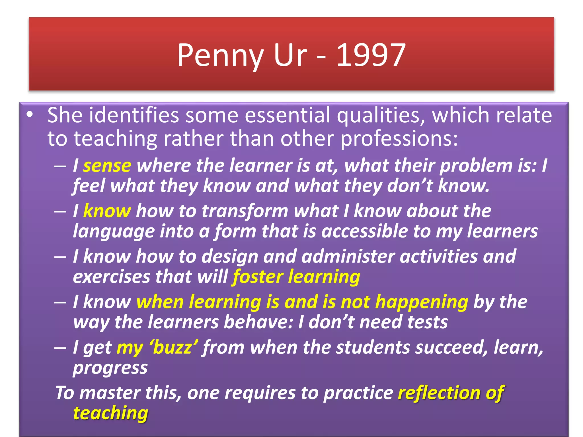 Penny Ur - 1997
• She identifies some essential qualities, which relate
to teaching rather than other professions:
– I sense where the learner is at, what their problem is: I
feel what they know and what they don’t know.
– I know how to transform what I know about the
language into a form that is accessible to my learners
– I know how to design and administer activities and
exercises that will foster learning
– I know when learning is and is not happening by the
way the learners behave: I don’t need tests
– I get my ‘buzz’ from when the students succeed, learn,
progress
To master this, one requires to practice reflection of
teaching
 