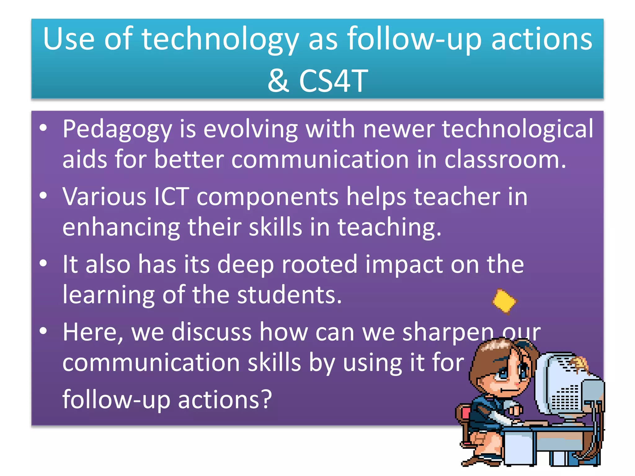 Use of technology as follow-up actions
& CS4T
• Pedagogy is evolving with newer technological
aids for better communication in classroom.
• Various ICT components helps teacher in
enhancing their skills in teaching.
• It also has its deep rooted impact on the
learning of the students.
• Here, we discuss how can we sharpen our
communication skills by using it for
follow-up actions?
 