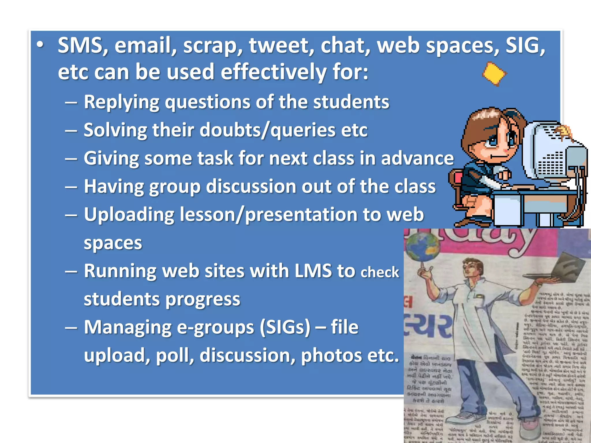 • SMS, email, scrap, tweet, chat, web spaces, SIG,
etc can be used effectively for:
– Replying questions of the students
– Solving their doubts/queries etc
– Giving some task for next class in advance
– Having group discussion out of the class
– Uploading lesson/presentation to web
spaces
– Running web sites with LMS to check
students progress
– Managing e-groups (SIGs) – file
upload, poll, discussion, photos etc.
 