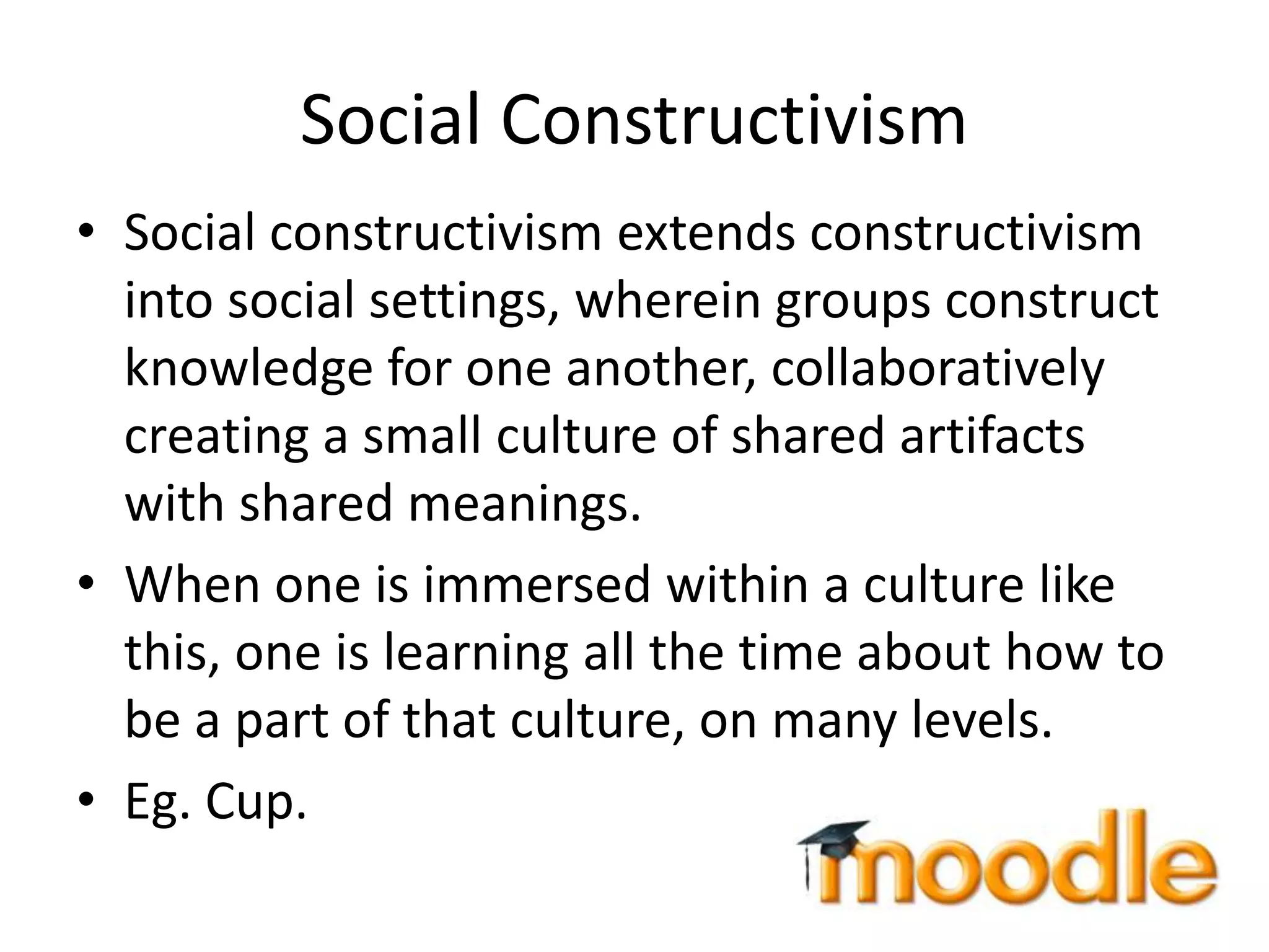 Social Constructivism
• Social constructivism extends constructivism
into social settings, wherein groups construct
knowledge for one another, collaboratively
creating a small culture of shared artifacts
with shared meanings.
• When one is immersed within a culture like
this, one is learning all the time about how to
be a part of that culture, on many levels.
• Eg. Cup.
 