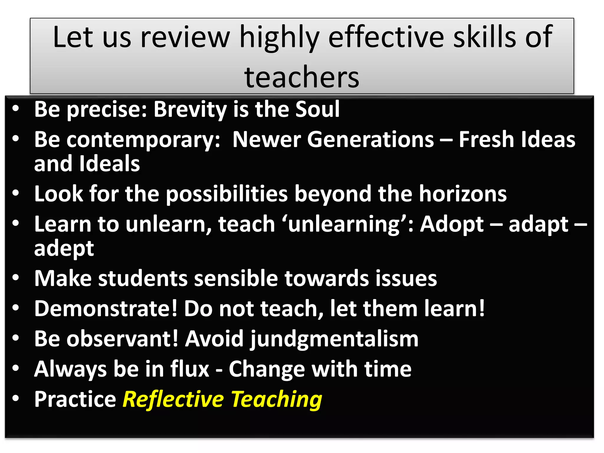 Let us review highly effective skills of
teachers
• Be precise: Brevity is the Soul
• Be contemporary: Newer Generations – Fresh Ideas
and Ideals
• Look for the possibilities beyond the horizons
• Learn to unlearn, teach ‘unlearning’: Adopt – adapt –
adept
• Make students sensible towards issues
• Demonstrate! Do not teach, let them learn!
• Be observant! Avoid jundgmentalism
• Always be in flux - Change with time
• Practice Reflective Teaching
 