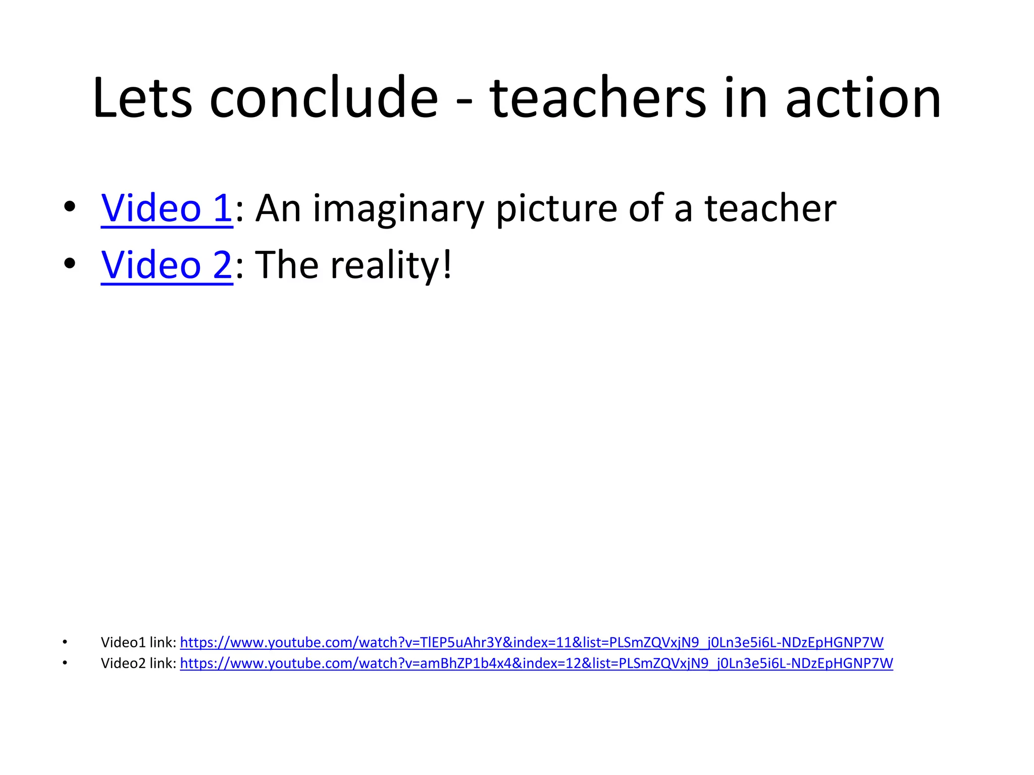 Lets conclude - teachers in action
• Video 1: An imaginary picture of a teacher
• Video 2: The reality!
• Video1 link: https://www.youtube.com/watch?v=TlEP5uAhr3Y&index=11&list=PLSmZQVxjN9_j0Ln3e5i6L-NDzEpHGNP7W
• Video2 link: https://www.youtube.com/watch?v=amBhZP1b4x4&index=12&list=PLSmZQVxjN9_j0Ln3e5i6L-NDzEpHGNP7W
 