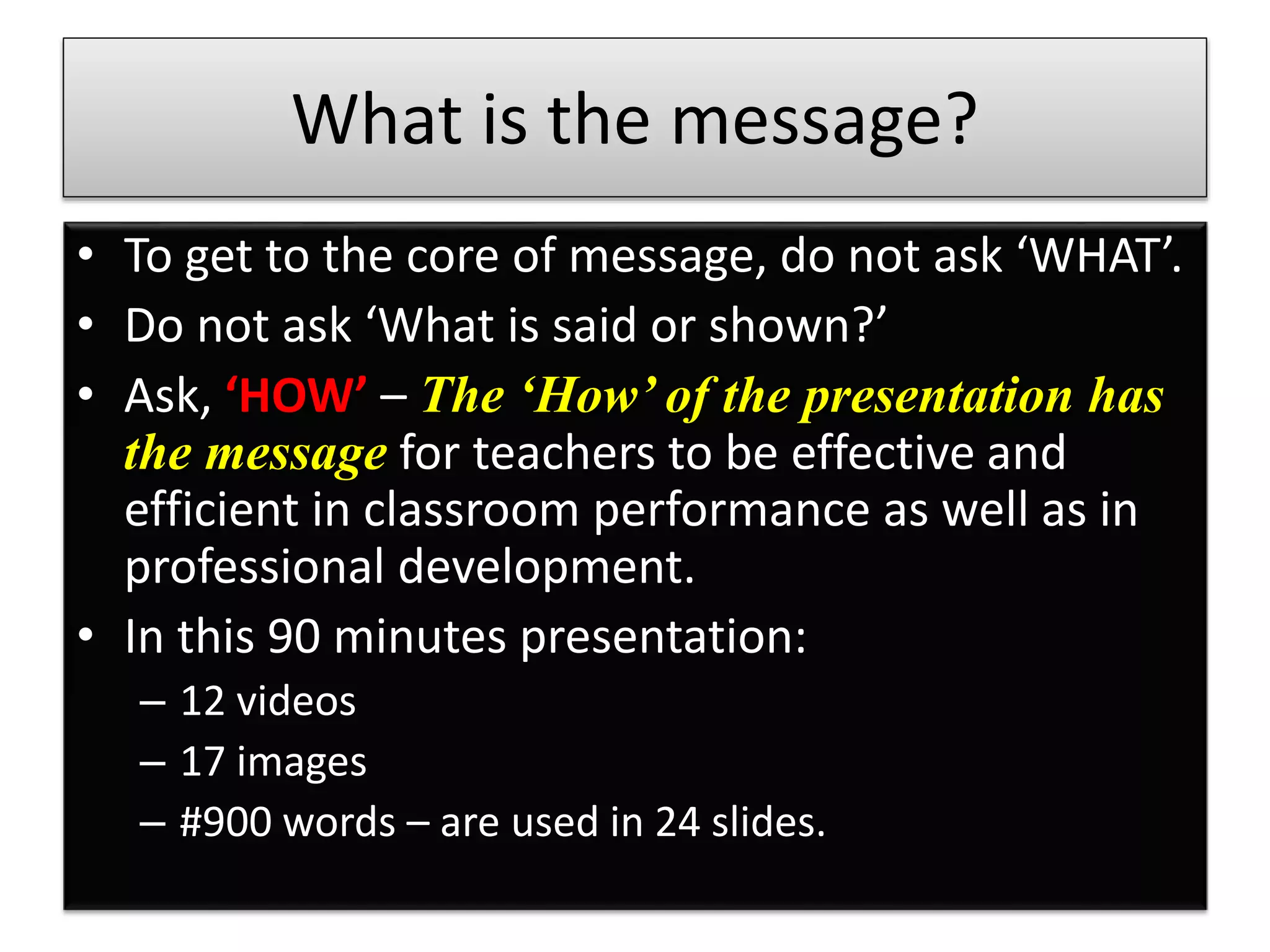 What is the message?
• To get to the core of message, do not ask ‘WHAT’.
• Do not ask ‘What is said or shown?’
• Ask, ‘HOW’ – The ‘How’ of the presentation has
the message for teachers to be effective and
efficient in classroom performance as well as in
professional development.
• In this 90 minutes presentation:
– 12 videos
– 17 images
– #900 words – are used in 24 slides.
 